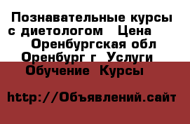 Познавательные курсы с диетологом › Цена ­ 500 - Оренбургская обл., Оренбург г. Услуги » Обучение. Курсы   